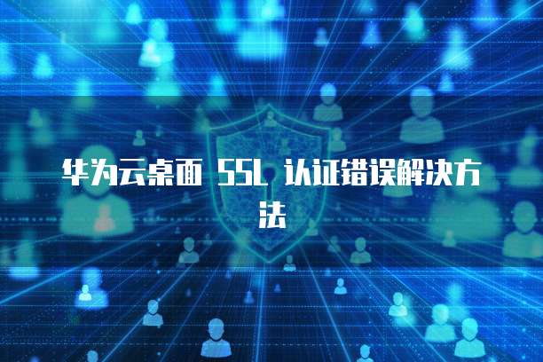 华为云桌面 SSL 认证错误解决方法