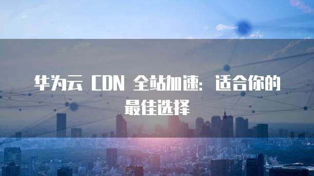 华为云 CDN 全站加速：适合你的最佳选择