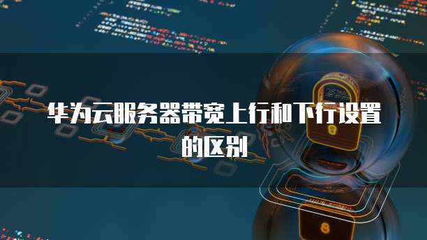 华为云服务器带宽上行和下行设置的区别