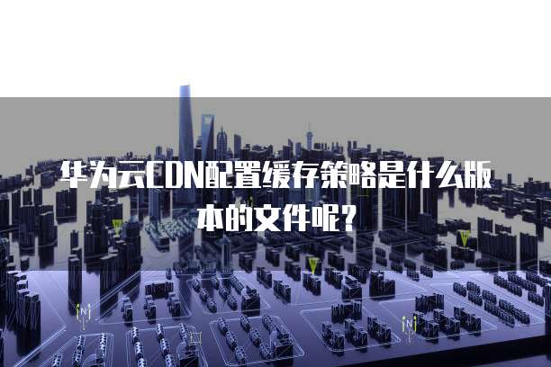 华为云CDN配置缓存策略是什么版本的文件呢?
