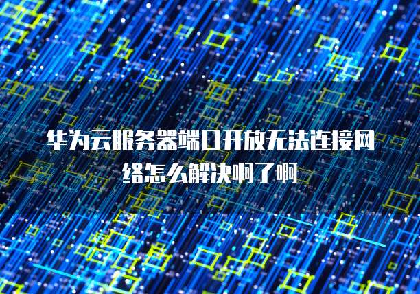 华为云服务器端口开放无法连接网络怎么解决啊了啊