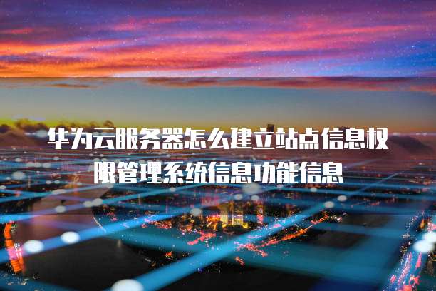 华为云服务器怎么建立站点信息权限管理系统信息功能信息