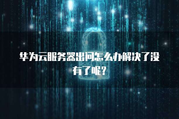 华为云服务器出问怎么办解决了没有了呢?
