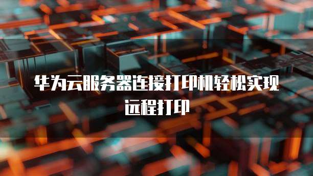 华为云服务器连接打印机轻松实现远程打印