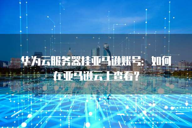 华为云服务器挂亚马逊账号:如何在亚马逊云上查看?