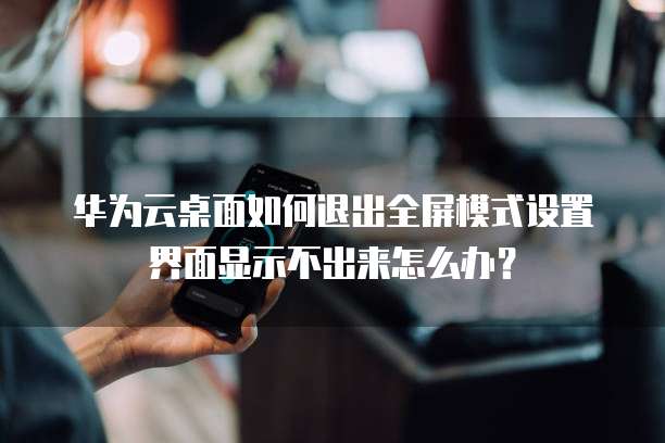 华为云桌面如何退出全屏模式设置界面显示不出来怎么办?