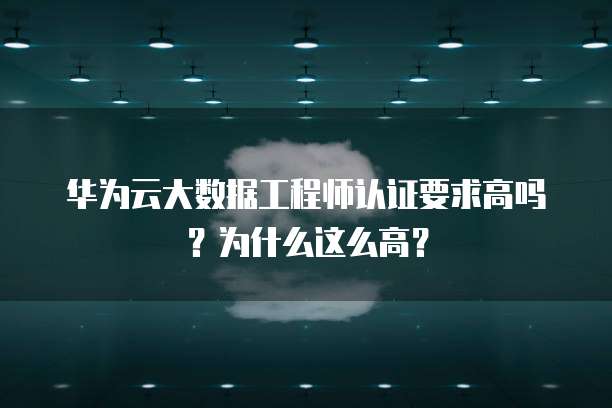华为云大数据工程师认证要求高吗?为什么这么高?
