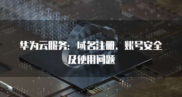 华为云服务:域名注册、账号安全及使用问题