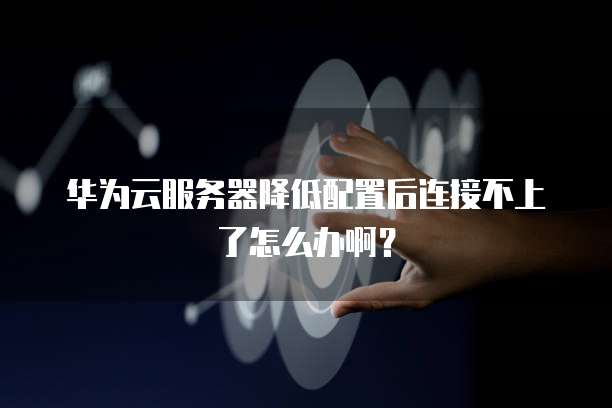 华为云服务器降低配置后连接不上了怎么办啊?