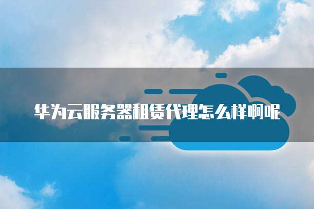 华为云服务器租赁代理怎么样啊呢