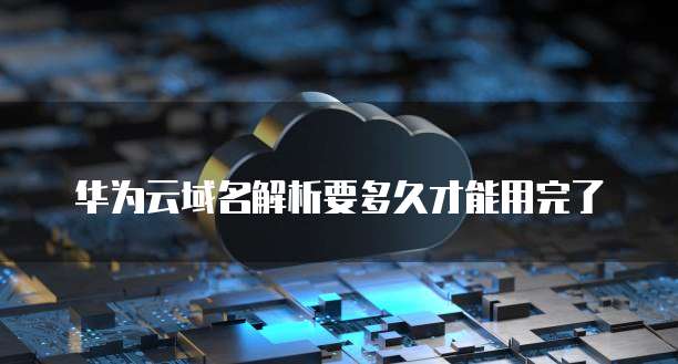 华为云域名解析要多久才能用完了