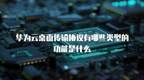 华为云桌面传输协议有哪些类型的功能是什么