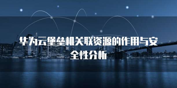 华为云堡垒机关联资源的作用与安全性分析