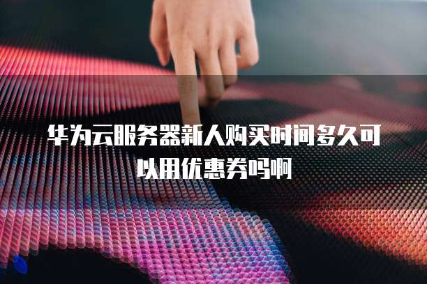华为云服务器新人购买时间多久可以用优惠券吗啊