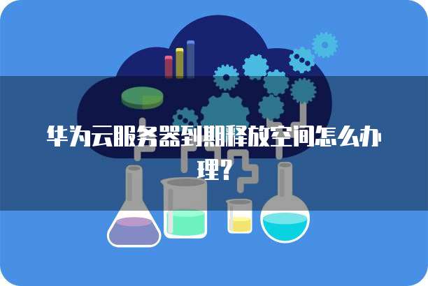 华为云服务器到期释放空间怎么办理?
