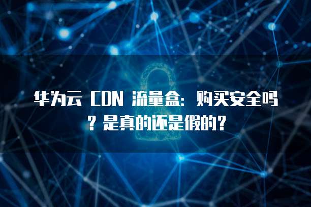 华为云 CDN 流量盒:购买安全吗?是真的还是假的?