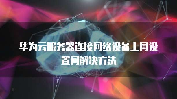 华为云服务器连接网络设备上网设置问解决方法