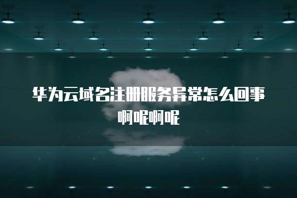 华为云域名注册服务异常怎么回事啊呢啊呢