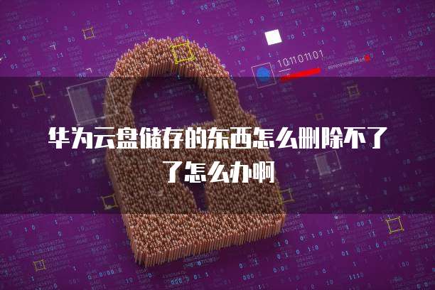 华为云盘储存的东西怎么删除不了了怎么办啊