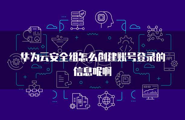 华为云安全组怎么创建账号登录的信息呢啊