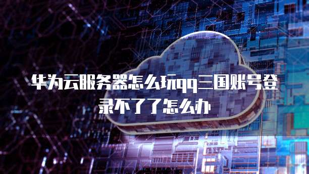 华为云服务器怎么玩qq三国账号登录不了了怎么办
