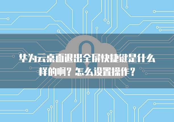 华为云桌面退出全屏快捷键是什么样的啊?怎么设置操作?