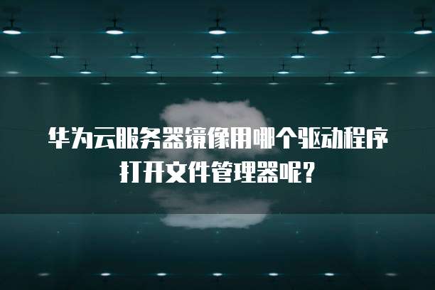 华为云服务器镜像用哪个驱动程序打开文件管理器呢?
