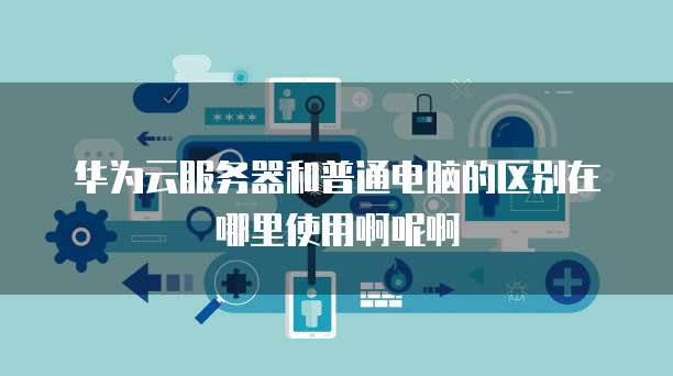 华为云服务器和普通电脑的区别在哪里使用啊呢啊