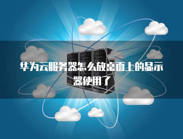 华为云服务器怎么放桌面上的显示器使用了