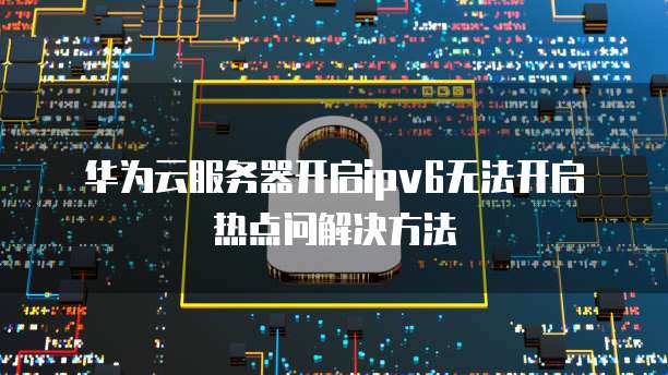 华为云服务器开启ipv6无法开启热点问解决方法