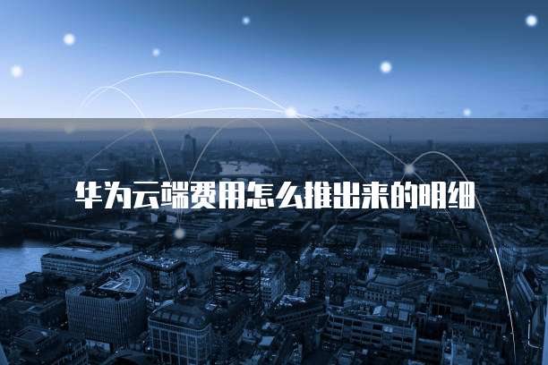 华为云端费用怎么推出来的明细