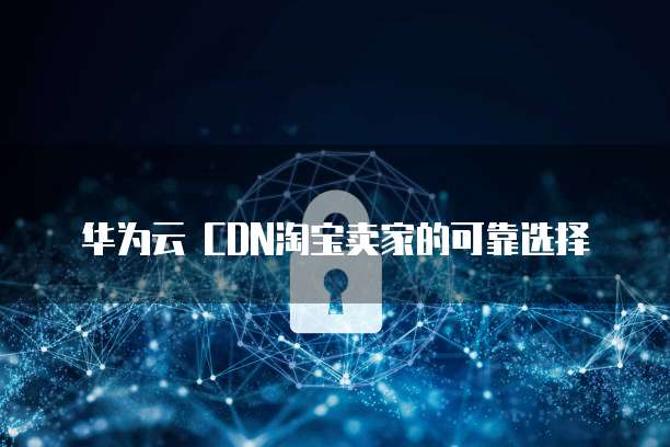 华为云 CDN淘宝卖家的可靠选择