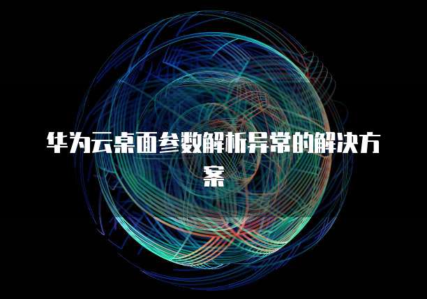 华为云桌面参数解析异常的解决方案
