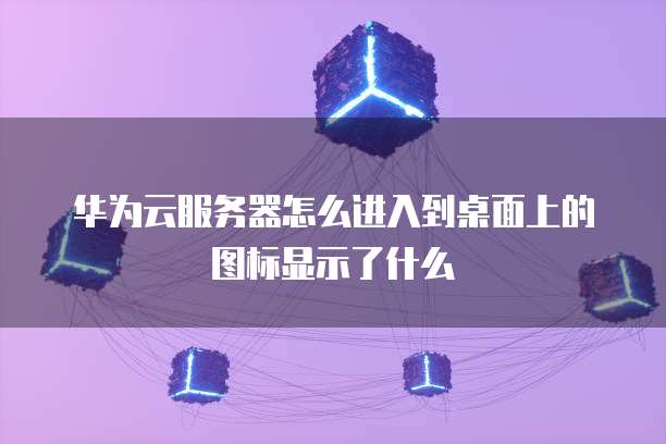 华为云服务器怎么进入到桌面上的图标显示了什么