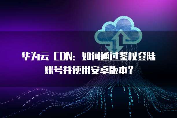 华为云 CDN：如何通过鉴权登陆账号并使用安卓版本？