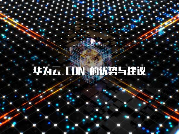 华为云 CDN 的优势与建议
