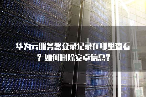 华为云服务器登录记录在哪里查看？如何删除安卓信息？