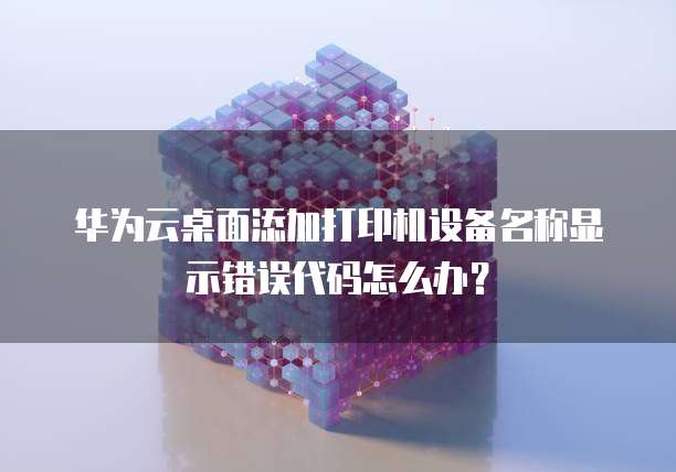 华为云桌面添加打印机设备名称显示错误代码怎么办?