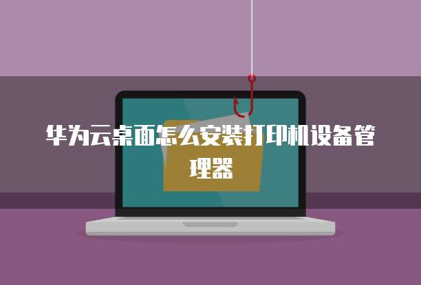华为云桌面怎么安装打印机设备管理器