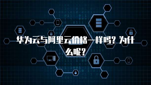 华为云与阿里云价格一样吗?为什么呢?