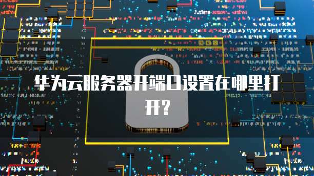 华为云服务器开端口设置在哪里打开？