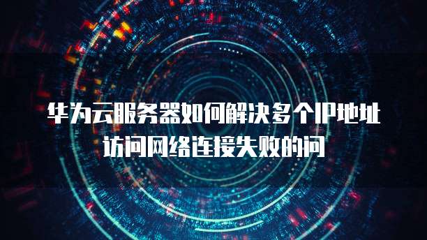 华为云服务器如何解决多个IP地址访问网络连接失败的问