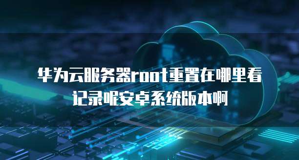 华为云服务器root重置在哪里看记录呢安卓系统版本啊