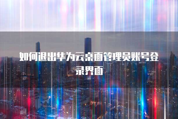 如何退出华为云桌面管理员账号登录界面