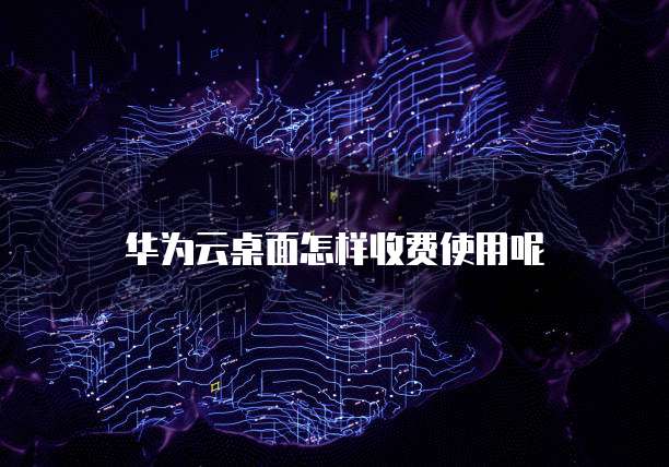 华为云桌面怎样收费使用呢
