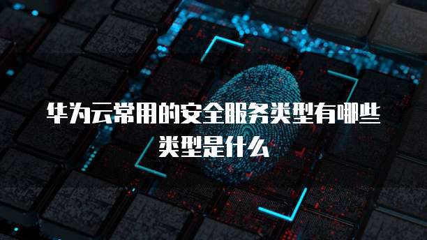 华为云常用的安全服务类型有哪些类型是什么