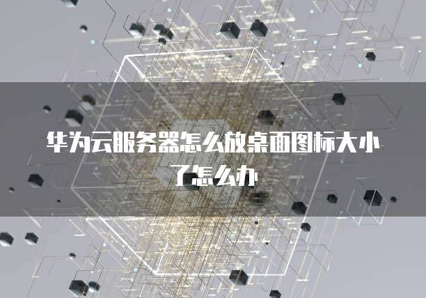华为云服务器怎么放桌面图标大小了怎么办