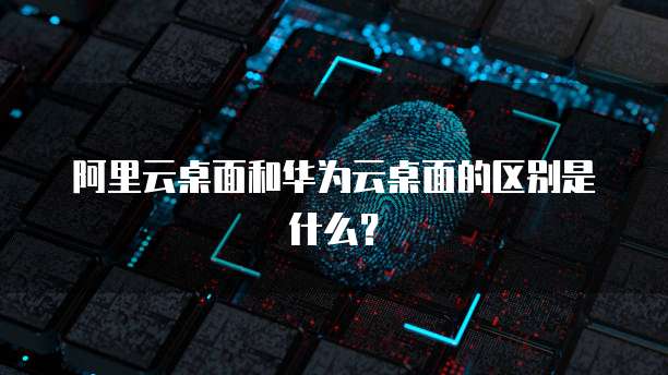 阿里云桌面和华为云桌面的区别是什么?