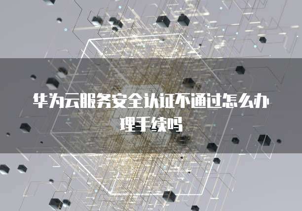 华为云服务安全认证不通过怎么办理手续吗