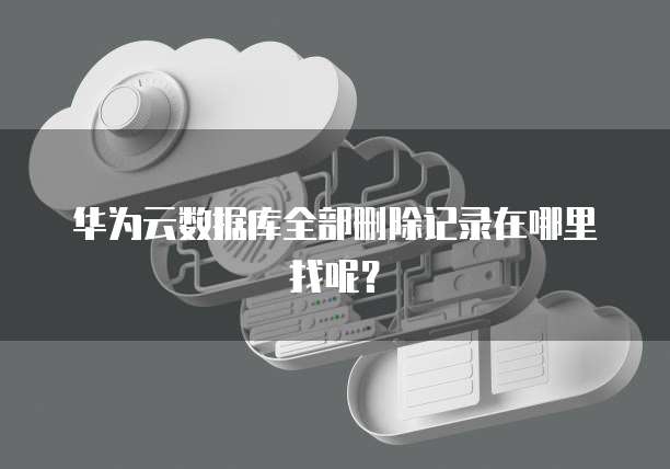 华为云数据库全部删除记录在哪里找呢？